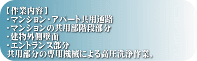 【作業内容】 ・マンション・アパート共用通路 ・マンションの共用部階段部分 ・建物外側壁面 ・エントランス部分 共用部分の専用機械による高圧洗浄作業。