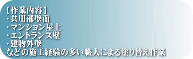 【作業内容】 ・共用部壁面 ・マンション屋上 ・エントランス壁 ・建物外壁 などの施工経験の多い職人による塗り替え作業