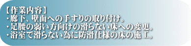 【作業内容】 ・廊下、壁面への手すりの取り付け。 ・足腰の弱い方向けの滑らない床への変更。 ・浴室で滑らない為に防滑仕様の床の施工。