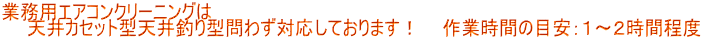 業務用エアコンクリーニングは 　　天井カセット型天井釣り型問わず対応しております！    作業時間の目安：１～２時間程度