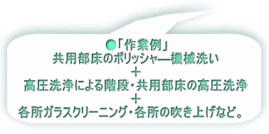 ●「作業例」 共用部床のポリッシャ―機械洗い 　　　　＋ 高圧洗浄による階段・共用部床の高圧洗浄 　　　　　　＋ 各所ガラスクリーニング・各所の吹き上げ           　など。　